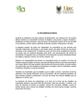 37
10.RECOMENDACIONES
Durante la realización de esta práctica, levantamiento por intersección de medida
(Base medida), es importante conocer el objetivo y los pasos a seguir dictados y
señalados en clase de teoría, para así tener conocimiento previo de lo que se hará
en la práctica y evitar dudas y pérdida de tiempo durante el transcurso de esta.
La llegada puntual de todos los integrantes es importante ya que permite una
correcta inspección del terreno y así poder ubicar de mejor forma los dos focos
ubicados a una distancia de 10 metros la cual a la hora de la visualización del lote,
se puede usar la medición talonada para tener una aproximación de donde se
encontraría el segundo foco y si observar si de este punto se tiene visibilidad a todos
los deltas y vértices a tomar con el foco número uno.
Debido a la desigualdad del terreno es importante tener en cuenta a la hora de
instalar el equipo sujetar al menos una pata del trípode dentro de la tierra para lograr
una mayor fijación de este evitando descuadres en la toma de datos, de esta manera
se podrá evitar que los resultados sobrepasen el margen de error estipulado debido
a factores climáticos o errores humanos.
También es importante que los detalles que se vallan a tomar, marcarlos de forma
diferente a los demás distintivos que se encuentran allí por prácticas pasadas, de
esta manera evitando confusiones a la hora de tomar los mismos detalles que se
eligieron en el foco uno.
La atención de todos los integrantes a la hora de la toma de los detalles es
importante debido a que será más fácil recordar cada uno de ellos, o incluso, a la
hora de observar el terreno se pueden marcar los cincuenta detalles o para no
perder tiempo unos marcan los detalles mientras los otros buscan el lugar correcto
para poner los focos.
 