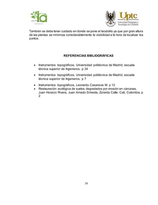38
También se debe tener cuidado en donde se pone el teodolito ya que por gran altura
de las plantas se minimiza considerablemente la visibilidad a la hora de localizar los
puntos.
REFERENCIAS BIBLIOGRÁFICAS
 Instrumentos topográficos. Universidad politécnica de Madrid, escuela
técnica superior de Ingenieros. p 34
 Instrumentos topográficos. Universidad politécnica de Madrid, escuela
técnica superior de Ingenieros. p 7
 Instrumentos topográficos, Leonardo Casanova M. p 12
 Restauración ecológica de suelos degradados por erosión en cárcavas.
Juan Horacio Rivera, Juan Amado Siniesta, Zoraida Calle. Cali, Colombia. p
2
 