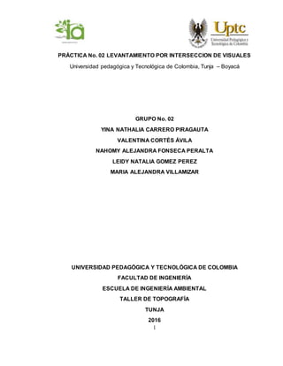 1
PRÁCTICA No. 02 LEVANTAMIENTO POR INTERSECCION DE VISUALES
Universidad pedagógica y Tecnológica de Colombia, Tunja – Boyacá
GRUPO No. 02
YINA NATHALIA CARRERO PIRAGAUTA
VALENTINA CORTÉS ÁVILA
NAHOMY ALEJANDRA FONSECA PERALTA
LEIDY NATALIA GOMEZ PEREZ
MARIA ALEJANDRA VILLAMIZAR
UNIVERSIDAD PEDAGÓGICA Y TECNOLÓGICA DE COLOMBIA
FACULTAD DE INGENIERÍA
ESCUELA DE INGENIERÍA AMBIENTAL
TALLER DE TOPOGRAFÍA
TUNJA
2016
 