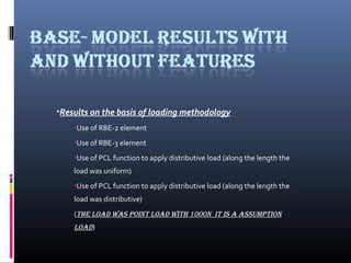 ?Results on the basis of loading methodology
?Use of RBE-2 element
?Use of RBE-3 element
?Use of PCL function to apply distributive load (along the length the
load was uniform)
?Use of PCL function to apply distributive load (along the length the
load was distributive)
(the load was point load with 1000n it is a assumption
load)
 