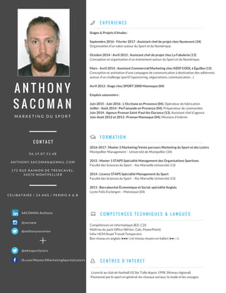 A N T H O N Y
S A C O M A N
M A R K E T I N G D U S P O R T
E X P E R I E N C E
F O R M A T I O N
Stages & Projets d'études :
Septembre 2016 - Février 2017 : Assistant chef de projet chez Numevent (34)
Organisation d'un salon autour du Sport et du Numérique.
Octobre 2014 - Avril 2015 : Assistant chef de projet chez La Fabulerie (13)
Conception et organisation d'un événement autour du Sport et du Numérique.
Mars - Avril 2014 : Assistant Commercial/Marketing chez KEEP COOL à Éguilles (13)
Conception et animation d'une campagne de communication à destination des adhérents
autour d'un challenge sportif (sponsoring, négociations, communication ...)
Avril 2013 : Stage chez SPORT 2000 Manosque (04)
Emplois saisonniers :
Juin 2015 - Juin 2016 : L'Occitane en Provence (04), Opérateur de fabrication
Juillet - Août 2014 : Perl'amande en Provence (04), Préparateur de commandes
Juin 2014 : Agence Proman Saint-Paul-lès-Durance (13), Assistant chef d'agence
Juin-Août 2012 et 2013 : Proman Manosque (04), Missions d’intérim
2016-2017 : Master 2 Marketing/Vente parcours Marketing du Sport et des Loisirs
Montpellier Management – Université de Montpellier (34)
2015 : Master 1 STAPS Spécialité Management des Organisations Sportives
Faculté des Sciences du Sport – Aix-Marseille Université (13)
2014 : Licence STAPS Spécialité Management du Sport
Faculté des Sciences du Sport – Aix-Marseille Université (13)
2011 : Baccalauréat Économique et Social, spécialité Anglais
Lycée Felix Esclangon – Manosque (04)
0 6 . 1 9 . 8 7 . 5 1 . 4 8
A N T H O N Y . S A C O M A N @ G M A I L . C O M
1 7 2 R U E R A I M O N D E T R E N C A V E L ,
3 4 0 7 0 M O N T P E L L I E R
C E L I B A T A I R E / 2 4 A N S / P E R M I S A & B
C O M P E T E N C E S T E C H N I Q U E S & L A N G U E S
C O N T A C T
Licencié au club de football US Ste Tulle depuis 1998. (Niveau régional)
Passionné par le sport en général, les réseaux sociaux, la mode et les voyages.
C E N T R E S D ' I N T E R E T
SACOMAN Anthony
@mktsportloisirs
@sacoww
@anthonysacoman
Compétences en informatique (B2i, C2i)
Maîtrise du pack Office (Writer, Calc, PowerPoint)
Infor HCM Anael Travail Temporaire
Bon niveau en anglais (●●●○) et niveau moyen en italien (●●○○).
+
fb.com/Master2MarketingSportetLoisirs
 