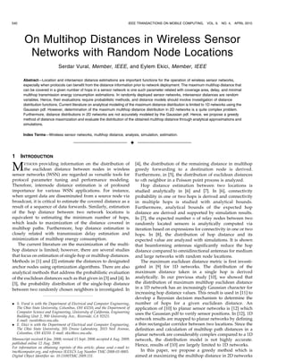 540                                                                          IEEE TRANSACTIONS ON MOBILE COMPUTING,                       VOL. 9,   NO. 4,   APRIL 2010




        On Multihop Distances in Wireless Sensor
         Networks with Random Node Locations
                              Serdar Vural, Member, IEEE, and Eylem Ekici, Member, IEEE

       Abstract—Location and intersensor distance estimations are important functions for the operation of wireless sensor networks,
       especially when protocols can benefit from the distance information prior to network deployment. The maximum multihop distance that
       can be covered in a given number of hops in a sensor network is one such parameter related with coverage area, delay, and minimal
       multihop transmission energy consumption estimations. In randomly deployed sensor networks, intersensor distances are random
       variables. Hence, their evaluations require probabilistic methods, and distance models should involve investigation of distance
       distribution functions. Current literature on analytical modeling of the maximum distance distribution is limited to 1D networks using the
       Gaussian pdf. However, determination of the maximum multihop distance distribution in 2D networks is a quite complex problem.
       Furthermore, distance distributions in 2D networks are not accurately modeled by the Gaussian pdf. Hence, we propose a greedy
       method of distance maximization and evaluate the distribution of the obtained multihop distance through analytical approximations and
       simulations.

       Index Terms—Wireless sensor networks, multihop distance, analysis, simulation, estimation.

                                                                                 Ç

1     INTRODUCTION

M      ETHODS  providing information on the distribution of
       the euclidean distance between nodes in wireless
sensor networks (WSN) are regarded as versatile tools for
                                                                                     [4], the distribution of the remaining distance in multihop
                                                                                     greedy forwarding to a destination node is derived.
                                                                                     Furthermore, in [5], the distribution of euclidean distances
protocol parameter tuning and performance modeling.                                  to nth neighbor in a Poisson point process is analyzed.
Therefore, internode distance estimation is of profound                                 Hop distance estimation between two locations is
importance for various WSN applications. For instance,                               studied analytically in [6] and [7]. In [6], connectivity
when urgent data are disseminated from a source node via                             probability in one or two hops is derived and connectivity
broadcast, it is critical to estimate the covered distance as a                      in multiple hops is studied with analytical bounds.
result of a sequence of data forwards. Similarly, estimation                         Furthermore, analytical bounds of the expected hop
of the hop distance between two network locations is                                 distance are derived and supported by simulation results.
equivalent to estimating the minimum number of hops,                                 In [7], the expected number n of relay nodes between two
which leads to maximization of the distance covered in                               randomly located sensors is analytically computed via
multihop paths. Furthermore, hop distance estimation is                              iteration based on expressions for connectivity in one or two
closely related with transmission delay estimation and                               hops. In [8], the distribution of hop distance and its
minimization of multihop energy consumption.                                         expected value are analyzed with simulations. It is shown
    The current literature on the maximization of the multi-                         that beamforming antennas significantly reduce the hop
hop distance is limited; however, there are several studies                          distance compared to omnidirectional antennas for medium
that focus on estimation of single-hop or multihop distances.                        and large networks with random node locations.
Methods in [1] and [2] estimate the distances to designated                             The maximum euclidean distance metric is first investi-
anchor nodes using optimization algorithms. There are also                           gated in [9] for 1D networks. The distribution of the
analytical methods that address the probabilistic evaluation                         maximum distance taken in a single hop is derived
of the euclidean distances such as that given in [3] and [4]. In                     analytically. In our previous study [10], we showed that
[3], the probability distribution of the single-hop distance                         the distribution of maximum multihop euclidean distance
between two randomly chosen neighbors is investigated. In                            in a 1D network has an increasingly Gaussian character for
                                                                                     increasing hop distance values. This result is used in [11] to
                                                                                     develop a Bayesian decision mechanism to determine the
. S. Vural is with the Department of Electrical and Computer Engineering,            number of hops for a given euclidean distance. An
  The Ohio State University, Columbus, OH 43210, and the Department of               application of [10] to planar sensor networks is [12] which
  Computer Science and Engineering, University of California, Engineering            uses the Gaussian pdf to verify sensor positions. In [12], 1D
  Building Unit 2, 900 University Ave., Riverside, CA 92521.
  E-mail: vurals@ece.osu.edu.                                                        network results are mapped to planar networks by defining
. E. Ekici is with the Department of Electrical and Computer Engineering,            a thin rectangular corridor between two locations. Since the
  The Ohio State University, 205 Dreese Laboratory, 2015 Neil Avenue,                definition and calculation of multihop path distances in a
  Columbus, OH 43210. E-mail: ekici@ece.osu.edu.                                     planar network are considerably complex compared to a 1D
Manuscript received 8 Jan. 2008; revised 15 Sept. 2008; accepted 4 Aug. 2009;        network, the distribution model is not highly accurate.
published online 12 Aug. 2009.                                                       Hence, results of [10] are largely limited to 1D networks.
For information on obtaining reprints of this article, please send e-mail to:
tmc@computer.org, and reference IEEECS Log Number TMC-2008-01-0005.                     In this paper, we propose a greedy method which is
Digital Object Identifier no. 10.1109/TMC.2009.151.                                  aimed at maximizing the multihop distance in 2D networks
                                               1536-1233/10/$26.00 ß 2010 IEEE       Published by the IEEE CS, CASS, ComSoc, IES, & SPS
         Authorized licensed use limited to: Francis Xavier Engineering College. Downloaded on August 11,2010 at 18:28:31 UTC from IEEE Xplore. Restrictions apply.
 