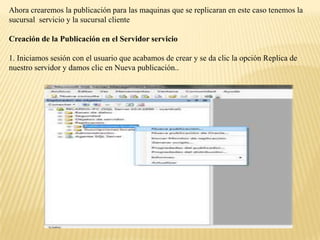 Ahora crearemos la publicación para las maquinas que se replicaran en este caso tenemos la
sucursal servicio y la sucursal cliente

Creación de la Publicación en el Servidor servicio

1. Iniciamos sesión con el usuario que acabamos de crear y se da clic la opción Replica de
nuestro servidor y damos clic en Nueva publicación..
 