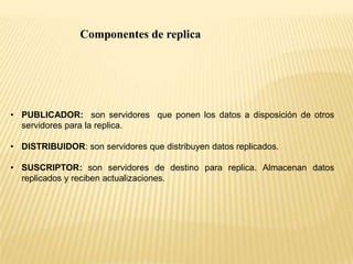 Componentes de replica




• PUBLICADOR: son servidores que ponen los datos a disposición de otros
  servidores para la replica.

• DISTRIBUIDOR: son servidores que distribuyen datos replicados.

• SUSCRIPTOR: son servidores de destino para replica. Almacenan datos
  replicados y reciben actualizaciones.
 