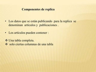 Componentes de replica


• Los datos que se están publicando para la replica se
  denominan artículos y publicaciones .

• Los artículos pueden contener :

 Una tabla completa.
 solo ciertas columnas de una tabla
 