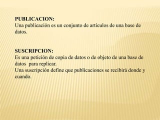 PUBLICACION:
Una publicación es un conjunto de artículos de una base de
datos.


SUSCRIPCION:
Es una petición de copia de datos o de objeto de una base de
datos para replicar.
Una suscripción define que publicaciones se recibirá donde y
cuando.
 