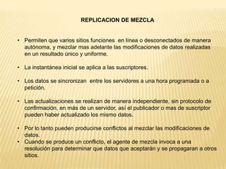 REPLICACION DE MEZCLA


• Permiten que varios sitios funciones en línea o desconectados de manera
  autónoma, y mezclar mas adelante las modificaciones de datos realizadas
  en un resultado único y uniforme.

• La instantánea inicial se aplica a las suscriptores.

• Los datos se sincronizan entre los servidores a una hora programada o a
  petición.

• Las actualizaciones se realizan de manera independiente, sin protocolo de
  confirmación, en más de un servidor, así el publicador o mas de suscriptor
  pueden haber actualizado los mismo datos.

• Por lo tanto pueden producirse conflictos al mezclar las modificaciones de
  datos.
• Cuando se produce un conflicto, el agente de mezcla invoca a una
  resolución para determinar que datos que aceptarán y se propagaran a otros
  sitios.
 