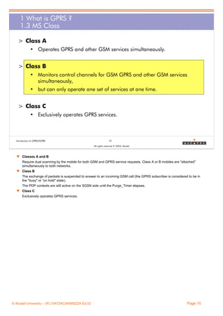 1 What is GPRS ?
1.3 MS Class
> Class A
• Operates GPRS and other GSM services simultaneously.

> Class B
• Monitors control channels for GSM GPRS and other GSM services
simultaneously,
• but can only operate one set of services at one time.

> Class C
• Exclusively operates GPRS services.

Introduction to GPRS/EGPRS

10
All rights reserved © 2004, Alcatel

w Classes A and B
Require dual scanning by the mobile for both GSM and GPRS service requests. Class A or B mobiles are "attached"
simultaneously to both networks.
w Class B
The exchange of packets is suspended to answer to an incoming GSM call (the GPRS subscriber is considered to be in
the "busy" or “on hold" state).
The PDP contexts are still active on the SGSN side until the Purge_Timer elapses.
w Class C
Exclusively operates GPRS services.

© Alcatel University – 3FL10472ACAAWBZZA Ed.02

Page 10

 