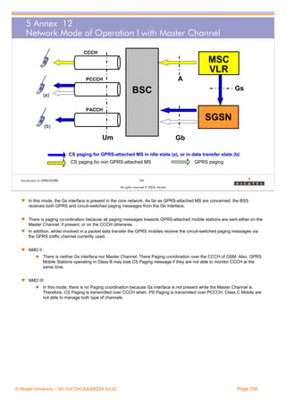 5 Annex 12
Network Mode of Operation I with Master Channel
CCCH

MSC
VLR
A

PCCCH

Gs

BSC

(a)
PACCH

SGSN
(b)

Um

Gb

CS paging for GPRS-attached MS in idle state (a), or in data transfer state (b)
CS paging for non GPRS-attached MS

Introduction to GPRS/EGPRS

GPRS paging

100
All rights reserved © 2004, Alcatel

w In this mode, the Gs interface is present in the core network. As far as GPRS-attached MS are concerned, the BSS
receives both GPRS and circuit-switched paging messages from the Gb interface.
w There is paging co-ordination because all paging messages towards GPRS-attached mobile stations are sent either on the
Master Channel, if present, or on the CCCH otherwise.
w In addition, whilst involved in a packet data transfer the GPRS mobiles receive the circuit-switched paging messages via
the GPRS traffic channel currently used.
w NMO II :
There is neither Gs interface nor Master Channel. There Paging coordination over the CCCH of GSM. Also, GPRS
Mobile Stations operating in Class B may lose CS Paging message if they are not able to monitor CCCH at the
same time.
w NMO III:
In this mode, there is no Paging coordination because Gs interface is not present while the Master Channel is.
Therefore, CS Paging is transmitted over CCCH when PS Paging is transmitted over PCCCH. Class C Mobile are
not able to manage both type of channels.

© Alcatel University – 3FL10472ACAAWBZZA Ed.02

Page 100

 
