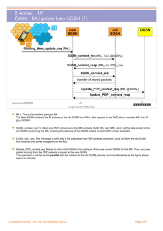 5 Annex 19
GMM - RA update Inter-SGSN (1)
new
SGSN

old
SGSN

GGSN

Routing_Area_update_req (RA1)
SGSN_context_req (RA1, TLLI, @SGSN2)
SGSN_context_resp (MM_ctxt, PDP_ctxt)
SGSN_context_ack
transfer of stored packets
Update_PDP_context_req (TID, @SGSN2)
Update_PDP _context_resp
Introduction to GPRS/EGPRS

107
All rights reserved © 2004, Alcatel

w RA1: This is the mobile's previous RA
The New SGSN retrieves the IP address of the old SGSN from RA1, after request to the DNS which translate RA1 into IP
@ of SGSN1.
w SGSN_context_req:To obtain any PDP contexts and the MM contexts (IMSI, RA, cell, IMEI, etc) = all the data stored in the
old SGSN concerning the MS, including the address of the GGSN related to each PDP context activated.
w SGSN_ctxt _ack: This message is sent only if the subscriber has PDP contexts activated. Used to inform the old SGSN
that receives and stores datagrams for the MS.
w Update_PDP_context_req: Mainly to inform the GGSN of the address of the new current SGSN for this MS. Thus, any new
packet arriving from the PDP network is routed to the new SGSN.
This operation is carried out in parallel with the retrieval of the old SGSN packets, and not afterwards as the figure above
seems to indicate.

© Alcatel University – 3FL10472ACAAWBZZA Ed.02

Page 107

 