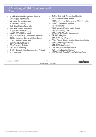 5 Glossary of abbreviations used
A to L
>
>
>
>
>
>
>
>
>
>
>
>
>
>
>
>

>
>

ALMAP: ALcatel MAnagement Platform
APN: Access Point Name
AS: Alpha Server (Compaq)
BG: Border Gateway
BSC: Base Station Controller
BSS: Base Station Subsystem
BSCGP: BSC-GPRS Protocol
BSSGP: BSS-GPRS Protocol
BVCI: BSSGP Virtual Connection Identifier
CCBS: Customer Care and Billing Center
CCU: Channel Codec Unit
CDR: Call Detail Record
CG: Charging Gateway
CS: Circuit Switching
DHCP: Dynamic Host Configuration Protocol
DL: Down Link

Introduction to GPRS/EGPRS

>
>
>
>
>
>
>
>
>
>
>
>
>
>

DLCI= Data Link Connection Identifier
DNS: Domain Name System
EDGE: Enhanced Data rates for GSM Evolution
FUMO : Frame Unit Module
FR: Frame Relay
GPRS: General Packet Radio Service
GGSN: Gateway GSN
GMM: GPRS Mobility Management
GR: GPRS Register
GSL: GPRS Signaling Link
GSM: Global System for Mobile communication
GSN: GPRS Support Node
GSS: GPRS Sub-System
GTP: GPRS Tunneling Protocol
HLR: Home Location Register
HSCSD: High Speed Circuit-Switching Data

118
All rights reserved © 2004, Alcatel

© Alcatel University – 3FL10472ACAAWBZZA Ed.02

Page 118

 