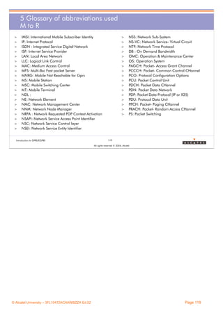 5 Glossary of abbreviations used
M to R
>
>
>
>
>
>
>
>
>
>
>
>
>
>
>
>
>
>
>
>

IMSI: International Mobile Subscriber Identity
IP: Internet Protocol
ISDN : Integrated Service Digital Network
ISP: Internet Service Provider
LAN: Local Area Network
LLC: Logical Link Control
MAC: Medium Access Control
MFS: Multi-Bsc Fast packet Server
MNRG: Mobile Not Reachable for Gprs
MS: Mobile Station
MSC: Mobile Switching Center
MT: Mobile Terminal
NDL :
NE: Network Element
NMC: Network Management Center
NNM: Network Node Manager
NRPA : Network Requested PDP Context Activation
NSAPI: Network Service Access Point Identifier
NSC: Network Service Control layer
NSEI: Network Service Entity Identifier

Introduction to GPRS/EGPRS

>
>
>
>
>
>
>
>
>
>
>
>
>
>
>
>
>

NSS: Network Sub-System
NS-VC: Network Service- Virtual Circuit
NTP: Network Time Protocol
DB : On Demand Bandwidth
OMC: Operation & Maintenance Center
OS: Operation System
PAGCH: Packet- Access Grant Channel
PCCCH: Packet- Common Control CHannel
PCO: Protocol Configuration Options
PCU: Packet Control Unit
PDCH: Packet Data CHannel
PDN: Packet Data Network
PDP: Packet Data Protocol (IP or X25)
PDU: Protocol Data Unit
PPCH: Packet- Paging CHannel
PRACH: Packet- Random Access CHannel
PS: Packet Switching

119
All rights reserved © 2004, Alcatel

© Alcatel University – 3FL10472ACAAWBZZA Ed.02

Page 119

 