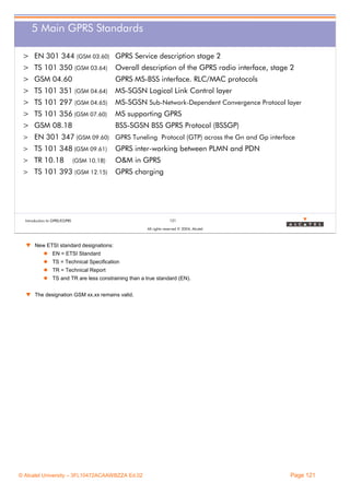 5 Main GPRS Standards
> EN 301 344 (GSM 03.60) GPRS Service description stage 2
> TS 101 350 (GSM 03.64)

Overall description of the GPRS radio interface, stage 2

> GSM 04.60

GPRS MS-BSS interface. RLC/MAC protocols

> TS 101 351 (GSM 04.64)

MS-SGSN Logical Link Control layer

> TS 101 297 (GSM 04.65)

MS-SGSN Sub-Network-Dependent Convergence Protocol layer

> TS 101 356 (GSM 07.60)

MS supporting GPRS

> GSM 08.18

BSS-SGSN BSS GPRS Protocol (BSSGP)

> EN 301 347 (GSM 09.60) GPRS Tuneling Protocol (GTP) across the Gn and Gp interface
> TS 101 348 (GSM 09.61)

GPRS inter-working between PLMN and PDN

> TR 10.18

O&M in GPRS

(GSM 10.18)

> TS 101 393 (GSM 12.15)

GPRS charging

Introduction to GPRS/EGPRS

121
All rights reserved © 2004, Alcatel

w New ETSI standard designations:
EN = ETSI Standard
TS = Technical Specification
TR = Technical Report
TS and TR are less constraining than a true standard (EN).
w The designation GSM xx.xx remains valid.

© Alcatel University – 3FL10472ACAAWBZZA Ed.02

Page 121

 