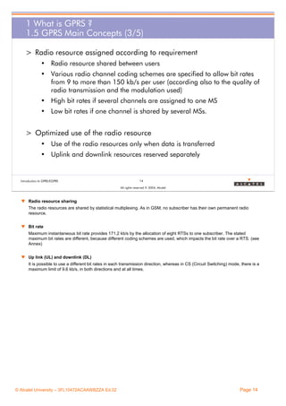 1 What is GPRS ?
1.5 GPRS Main Concepts (3/5)
> Radio resource assigned according to requirement
• Radio resource shared between users
• Various radio channel coding schemes are specified to allow bit rates
from 9 to more than 150 kb/s per user (according also to the quality of
radio transmission and the modulation used)
• High bit rates if several channels are assigned to one MS
• Low bit rates if one channel is shared by several MSs.

> Optimized use of the radio resource
• Use of the radio resources only when data is transferred
• Uplink and downlink resources reserved separately

Introduction to GPRS/EGPRS

14
All rights reserved © 2004, Alcatel

w Radio resource sharing
The radio resources are shared by statistical multiplexing. As in GSM, no subscriber has their own permanent radio
resource.
w Bit rate
Maximum instantaneous bit rate provides 171,2 kb/s by the allocation of eight RTSs to one subscriber. The stated
maximum bit rates are different, because different coding schemes are used, which impacts the bit rate over a RTS. (see
Annex)
w Up link (UL) and downlink (DL)
It is possible to use a different bit rates in each transmission direction, whereas in CS (Circuit Switching) mode, there is a
maximum limit of 9.6 kb/s, in both directions and at all times.

© Alcatel University – 3FL10472ACAAWBZZA Ed.02

Page 14

 