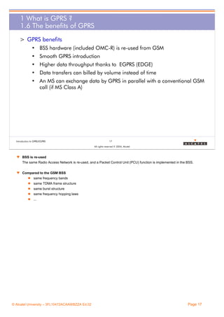 1 What is GPRS ?
1.6 The benefits of GPRS
> GPRS benefits
• BSS hardware (included OMC-R) is re-used from GSM
• Smooth GPRS introduction
• Higher data throughput thanks to EGPRS (EDGE)
• Data transfers can billed by volume instead of time
• An MS can exchange data by GPRS in parallel with a conventional GSM
call (if MS Class A)

Introduction to GPRS/EGPRS

17
All rights reserved © 2004, Alcatel

w BSS is re-used
The same Radio Access Network is re-used, and a Packet Control Unit (PCU) function is implemented in the BSS.
w Compared to the GSM BSS
same frequency bands
same TDMA frame structure
same burst structure
same frequency hopping laws
...

© Alcatel University – 3FL10472ACAAWBZZA Ed.02

Page 17

 