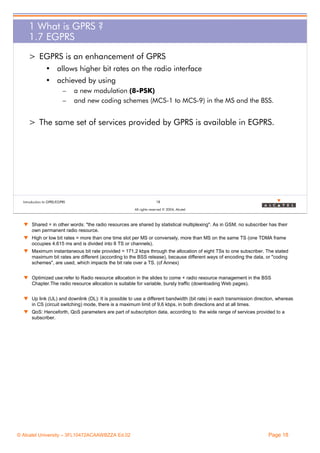 1 What is GPRS ?
1.7 EGPRS
> EGPRS is an enhancement of GPRS
• allows higher bit rates on the radio interface
• achieved by using
–
–

a new modulation (8-PSK)
and new coding schemes (MCS-1 to MCS-9) in the MS and the BSS.

> The same set of services provided by GPRS is available in EGPRS.

Introduction to GPRS/EGPRS

18
All rights reserved © 2004, Alcatel

w Shared = in other words: "the radio resources are shared by statistical multiplexing". As in GSM, no subscriber has their
own permanent radio resource.
w High or low bit rates = more than one time slot per MS or conversely, more than MS on the same TS (one TDMA frame
occupies 4.615 ms and is divided into 8 TS or channels).
w Maximum instantaneous bit rate provided = 171,2 kbps through the allocation of eight TSs to one subscriber. The stated
maximum bit rates are different (according to the BSS release), because different ways of encoding the data, or "coding
schemes", are used, which impacts the bit rate over a TS. (cf Annex)
w Optimized use:refer to Radio resource allocation in the slides to come + radio resource management in the BSS
Chapter.The radio resource allocation is suitable for variable, bursty traffic (downloading Web pages).
w Up link (UL) and downlink (DL): It is possible to use a different bandwidth (bit rate) in each transmission direction, whereas
in CS (circuit switching) mode, there is a maximum limit of 9,6 kbps, in both directions and at all times.
w QoS: Henceforth, QoS parameters are part of subscription data, according to the wide range of services provided to a
subscriber.

© Alcatel University – 3FL10472ACAAWBZZA Ed.02

Page 18

 