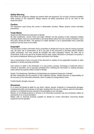Nt of the page
Safety Warning
Both lethal and dangerous voltages are present within the equipment. Do not wear conductive jewellery
while working on the equipment. Always observe all safety precautions and do not work on the
equipment alone.

Caution

To see the content of the page

The equipment used during this course is electrostatic sensitive. Please observe correct anti-static
precautions.

Trade Marks

Use the comment view

Alcatel and MainStreet are trademarks of Alcatel.
All other trademarks, service marks and logos (“Marks”) are the property of their respective holders
including Alcatel. Users are not permitted to use these Marks without the prior consent of Alcatel or such
third party owning the Mark. The absence of a Mark identifier is not a representation that a particular
product or service name is not a Mark.

Copyright

1

This document contains information that is proprietary to Alcatel and may be used for training purposes
only. No other use or transmission of all or any part of this document is permitted without Alcatel’s
written permission, and must include all copyright and other proprietary notices. No other use or
transmission of all or any part of its contents may be used, copied, disclosed or conveyed to any party in
any manner whatsoever without prior written permission from Alcatel.
2
Use or transmission of all or any part of this document in violation of any applicable Canadian or other
All rights reserved © 2004, Alcatel
legislation is hereby expressly prohibited.

Introduction to GPRS/EGPRS

User obtains no rights in the information or in any product, process, technology or trademark which it
includes or describes, and is expressly prohibited from modifying the information or creating derivative
works without the express written consent of Alcatel.
Alcatel, The Alcatel logo, MainStreet and Newbridge are registered trademarks of Alcatel.
All other trademarks are the property of their respective owners. Alcatel assumes no responsibility for
the accuracy of the information presented, which is subject to change without notice.
© 2004 Alcatel. All rights reserved
.

Disclaimer
In no event will Alcatel be liable for any direct, indirect, special, incidental or consequential damages,
including lost profits, lost business or lost data, resulting from the use of or reliance upon the information,
whether or not Alcatel has been advised of the possibility of such damages.
Mention of non-Alcatel products or services is for information purposes only and constitutes neither an
endorsement nor a recommendation.
Please refer to technical practices supplied by Alcatel for current information concerning Alcatel
equipment and its operation.

© Alcatel University – 3FL10472ACAAWBZZA Ed.02

Page 2

 