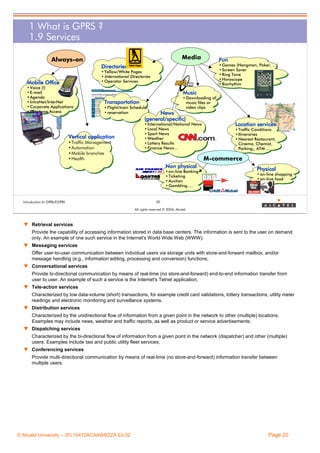 1 What is GPRS ?
1.9 Services
Media

Always-on

Fun
• Games (Hangman, Poker, …)
• Screen Saver
• Ring Tone
• Horoscope
• Biorhythm

Directories
• Yellow/White Pages
• International Directories
• Operator Services

Mobile Office
• Voice (!)
• E-mail
• Agenda
• IntraNet/InterNet
• Corporate Applications
• Database Access

Music
• Downloading of
music files or
video clips

Transportation
• Flight/train Schedule
• reservation

Vertical application
•Traffic Management
•Automation
•Mobile branches
•Health

News
(general/specific)
• International/National News
• Local News
• Sport News
• Weather
• Lottery Results
• Finance News…

• Traffic Conditions
• Itineraries
• Nearest Restaurant,
Cinema, Chemist,
Parking;, ATM ...

M-commerce
Non physical
• on-line Banking
• Ticketing
• Auction
• Gambling….

Introduction to GPRS/EGPRS

Location services

Physical
• on-line shopping
• on-line food

20
All rights reserved © 2004, Alcatel

w Retrieval services
Provide the capability of accessing information stored in data base centers. The information is sent to the user on demand
only. An example of one such service in the Internet's World Wide Web (WWW).
w Messaging services
Offer user-to-user communication between individual users via storage units with store-and-forward mailbox, and/or
message handling (e.g., information editing, processing and conversion) functions;
w Conversational services
Provide bi-directional communication by means of real-time (no store-and-forward) end-to-end information transfer from
user to user. An example of such a service is the Internet's Telnet application;
w Tele-action services
Characterized by low data-volume (short) transactions, for example credit card validations, lottery transactions, utility meter
readings and electronic monitoring and surveillance systems.
w Distribution services
Characterized by the unidirectional flow of information from a given point in the network to other (multiple) locations.
Examples may include news, weather and traffic reports, as well as product or service advertisements;
w Dispatching services
Characterized by the bi-directional flow of information from a given point in the network (dispatcher) and other (multiple)
users. Examples include taxi and public utility fleet services;
w Conferencing services
Provide multi-directional communication by means of real-time (no store-and-forward) information transfer between
multiple users.

© Alcatel University – 3FL10472ACAAWBZZA Ed.02

Page 20

 