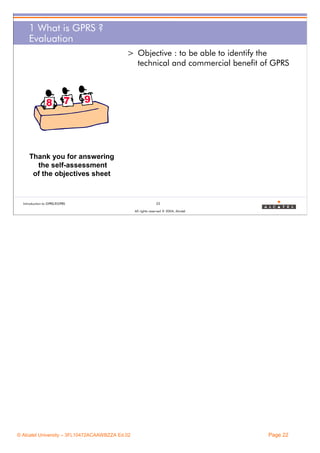1 What is GPRS ?
Evaluation
> Objective : to be able to identify the
technical and commercial benefit of GPRS

Thank you for answering
the self-assessment
of the objectives sheet

Introduction to GPRS/EGPRS

22
All rights reserved © 2004, Alcatel

© Alcatel University – 3FL10472ACAAWBZZA Ed.02

Page 22

 