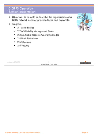 2 GPRS Operation
Session presentation
> Objective: to be able to describe the organization of a
GPRS network architecture, interfaces and protocols.
> Program:
• 2.1 Main Entities
• 2.2 MS Mobility Management States
• 2.3 MS Radio Resource Operating Modes
• 2.4 Basic Procedures
• 2.5 Charging
• 2.6 Security

Introduction to GPRS/EGPRS

24
All rights reserved © 2004, Alcatel

© Alcatel University – 3FL10472ACAAWBZZA Ed.02

Page 24

 