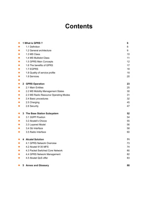 Contents
1 What is GPRS ?

6

1.1 Definition

8

1.2 General architecture

9

1.3 MS Class

10

1.4 MS Multislot Class

11

1.5 GPRS Main Concepts

12

1.6 The benefits of GPRS

17

1.7 EGPRS

18

1.8 Quality of service profile

19

1.9 Services

20

2 GPRS Operation

23

2.1 Main Entities

25

2.2 MS Mobility Management States

30

2.3 MS Radio Resource Operating Modes

31

2.4 Basic procedures

32

2.5 Charging

45

2.6 Security

47

3 The Base Station Subsystem

52

3.1 3GPP Position

54

3.2 Alcatel’s Choice

55

3.3 Layered Model

56

3.4 Gb Interface

58

3.5 Radio Interface

60

4 Alcatel Solution

71

4.1 GPRS Network Overview

73

4.2 Alcatel 9135 MFS

74

4.3 Packet Switched Core Network

80

4.4 GPRS Network Management

82

4.5 Alcatel QoS offer

83

5 Annex and Glossary

© Alcatel University – 3FL10472ACAAWBZZA Ed.02

88

Page 3

 