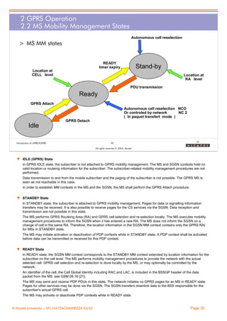 2 GPRS Operation
2.2 MS Mobility Management States
Autonomous cell reselection

> MS MM states

READY
timer expiry

Stand-by

Location at
CELL level

Location at
RA level
PDU transmission

Ready
GPRS Attach
Autonomous cell reselection NCO
Or controled by network
NC 2
( In paquet transfert mode )
GPRS Detach

Idle
Introduction to GPRS/EGPRS

30
All rights reserved © 2004, Alcatel

w IDLE (GPRS) State
In GPRS IDLE state, the subscriber is not attached to GPRS mobility management. The MS and SGSN contexts hold no
valid location or routeing information for the subscriber. The subscriber-related mobility management procedures are not
performed.
Data transmission to and from the mobile subscriber and the paging of the subscriber is not possible. The GPRS MS is
seen as not reachable in this case.
In order to establish MM contexts in the MS and the SGSN, the MS shall perform the GPRS Attach procedure.
w STANDBY State
In STANDBY state, the subscriber is attached to GPRS mobility management. Pages for data or signalling information
transfers may be received. It is also possible to receive pages for the CS services via the SGSN. Data reception and
transmission are not possible in this state.
The MS performs GPRS Routeing Area (RA) and GPRS cell selection and re-selection locally. The MS executes mobility
management procedures to inform the SGSN when it has entered a new RA. The MS does not inform the SGSN on a
change of cell in the same RA. Therefore, the location information in the SGSN MM context contains only the GPRS RAI
for MSs in STANDBY state.
The MS may initiate activation or deactivation of PDP contexts while in STANDBY state. A PDP context shall be activated
before data can be transmitted or received for this PDP context.
w READY State
In READY state, the SGSN MM context corresponds to the STANDBY MM context extended by location information for the
subscriber on the cell level. The MS performs mobility management procedures to provide the network with the actual
selected cell. GPRS cell selection and re-selection is done locally by the MS, or may optionally be controlled by the
network.
An identifier of the cell, the Cell Global Identity including RAC and LAC, is included in the BSSGP header of the data
packet from the MS; see GSM 08.18 [21].
The MS may send and receive PDP PDUs in this state. The network initiates no GPRS pages for an MS in READY state.
Pages for other services may be done via the SGSN. The SGSN transfers downlink data to the BSS responsible for the
subscriber's actual GPRS cell.
The MS may activate or deactivate PDP contexts while in READY state.

© Alcatel University – 3FL10472ACAAWBZZA Ed.02

Page 30

 
