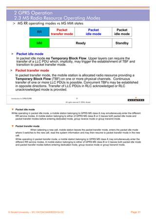 2 GPRS Operation
2.3 MS Radio Resource Operating Modes
> MS RR operating modes vs MS MM states
RR

Packet
transfer mode

MM

Packet
idle mode
Ready

Packet
idle mode
Standby

> Packet idle mode
In packet idle mode no Temporary Block Flow. Upper layers can require the
transfer of a LLC PDU which, implicitly, may trigger the establishment of TBF and
transition to packet transfer mode.
> Packet transfer mode
In packet transfer mode, the mobile station is allocated radio resource providing a
Temporary Block Flow (TBF) on one or more physical channels. Continuous
transfer of one or more LLC PDUs is possible. Concurrent TBFs may be established
in opposite directions. Transfer of LLC PDUs in RLC acknowledged or RLC
unacknowledged mode is provided.
Introduction to GPRS/EGPRS

31
All rights reserved © 2004, Alcatel

w Packet idle mode
While operating in packet idle mode, a mobile station belonging to GPRS MS class A may simultaneously enter the different
RR service modes. A mobile station belonging to either of GPRS MS class B or C leaves both packet idle mode and
packet transfer modes before entering dedicated mode, group receive mode or group transmit mode.
w Packet transfer mode
When selecting a new cell, mobile station leaves the packet transfer mode, enters the packet idle mode
where it switches to the new cell, read the system information and may then resume to packet transfer mode in the new
cell.
While operating in packet transfer mode, a mobile station belonging to GPRS MS class A may simultaneously enter the
different RR service modes. A mobile station belonging to either of GPRS MS class B or C leaves both packet idle mode
and packet transfer modes before entering dedicated mode, group receive mode or group transmit mode.

© Alcatel University – 3FL10472ACAAWBZZA Ed.02

Page 31

 