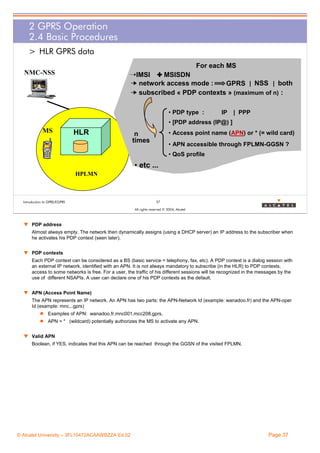 2 GPRS Operation
2.4 Basic Procedures
> HLR GPRS data
For each MS
NMC-NSS

¨IMSI & MSISDN
¥ network access mode :
GPRS | NSS | both
¥ subscribed « PDP contexts » (maximum of n) :
• PDP type :

IP

| PPP

• [PDP address (IP@) ]

MS

HLR

• Access point name (APN) or * (= wild card)

n
times

• APN accessible through FPLMN-GGSN ?
• QoS profile

• etc ...
HPLMN

Introduction to GPRS/EGPRS

37
All rights reserved © 2004, Alcatel

w PDP address
Almost always empty. The network then dynamically assigns (using a DHCP server) an IP address to the subscriber when
he activates his PDP context (seen later).
w PDP contexts
Each PDP context can be considered as a BS (basic service = telephony, fax, etc). A PDP context is a dialog session with
an external IP network, identified with an APN. It is not always mandatory to subscribe (in the HLR) to PDP contexts,
access to some networks is free. For a user, the traffic of his different sessions will be recognized in the messages by the
use of different NSAPIs. A user can declare one of his PDP contexts as the default.
w APN (Access Point Name)
The APN represents an IP network. An APN has two parts: the APN-Network Id (example: wanadoo.fr) and the APN-oper
Id (example: mnc...gprs)
Examples of APN: wanadoo.fr.mnc001.mcc208.gprs,
APN = * (wildcard) potentially authorizes the MS to activate any APN.
w Valid APN
Boolean, if YES, indicates that this APN can be reached through the GGSN of the visited FPLMN.

© Alcatel University – 3FL10472ACAAWBZZA Ed.02

Page 37

 