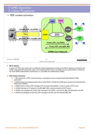 2 GPRS Operation
2.4 Basic Procedures
> PDP context activation
DNS

DHCP

2
Activate_PDP_req (PDN2)

PLMN

4

Œ

TLLI1

GGSN

PDN
1

GPRS

SGSN

backbone

GGSN

Activate_PDP_resp(@IP_MS)
}

PDN
2

Create_PDP_req (PDN2) 3
BSS
5 Create_PDP_resp (@IP_MS)

GPRS Core Network

Introduction to GPRS/EGPRS

40
All rights reserved © 2004, Alcatel

w MS IP address
In case of IP PDP_type access with no additional mobile authentication procedure, the MS IP address is provided by the
PLMN, using either the subscription data, or the backbone DHCP server. No additional user authentication is needed on
top of the GPRS authentication mechanisms (i.e. using IMSI and authentication triplets)
w PDP Context Activation
Œ MS requests for a PDP_context activation, providing the name of target Packet Data Network (PDN2
parameter).
 SGSN queries the backbone Name Server (here DNS) to identify the GGSN giving access to the Data Network
PDN2 (here GGSN2).
Ž SGSN sends a Create_PDP message to the corresponding GGSN2, in order to setup a GTP tunnel.
 GGSN2 allocates an IP address to the MS (@IP_MS), using the backbone DHCP server.
 GGSN2 acknowledges the Create_PDP message to the SGSN, returning the @IP_MS allocated to the MS.
‘ SGSN acknowledges the Activate_PDP message to the MS, with the allocated @IP_MS.

© Alcatel University – 3FL10472ACAAWBZZA Ed.02

Page 40

 