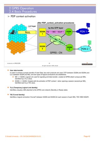 2 GPRS Operation
2.4 Basic Procedures
> PDP context activation
after PDP_context_activation procedures
LLC layer

by the GTP layer

TLLI1

SGSN TID 1 = IMSI + NSAPI 1
1
TID
2

=I
MS
GPRS IP
I+
backbone
NS
AP

SGSN
2

GGSN
1

PDN 1

I2

GGSN
2

PDN 2

GPRS - CN

Introduction to GPRS/EGPRS

42
All rights reserved © 2004, Alcatel

w User data transfer
In order to achieve a proper transfer of User Data, two main protocols are used: GTP (between GGSN and SGSN) and
LLC (between SGSN and MS), and two types of logical connections are established:
MS <-> SGSN. Logical Link used for signaling and data transfer, created at GPRS attach (unique per MS),
identified by a TLLI value;
SGSN <-> GGSN. Created with the activation of PDP context = when opening a session (several per MS),
identified each by a TID value.
w TLLI (Temporary Logical Link Identity)
Identifies uniquely a MS attached to the GPRS core network (Standby or Ready state).
w TID (Tunnel Identity)
Identifies a logical connection ("tunnel") between GGSN and SGSN (for each session of each MS). TID= IMSI+NSAPI.

© Alcatel University – 3FL10472ACAAWBZZA Ed.02

Page 42

 