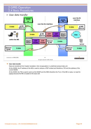 2 GPRS Operation
2.4 Basic Procedures
> User data transfer
SGSN

over the Gi
interface

GGSN
over the Gn interface

@ MS
@server

U-data

@ MS
@server

U-data

MS
U-data
within the MS

@ggsn
@sgsn

UDP
header

@ MS
@server

GTP
header

GTP
header

@server
@ MS

UDP
header

@sgsn
@ggsn

PDN

U-data
server

@server
@ MS

@server
@ MS

U-data

Introduction to GPRS/EGPRS

U-data

44
All rights reserved © 2004, Alcatel

w User data transfer
Data are transferred from header translation, then encapsulation in underlined protocol data unit.
At the GGSN, the IP address of the MS is used to retrieve a PDP context and therefore a TID and the address of the
current SGSN.
At the SGSN, the TID is used to work out the NSAPI and the IMSI (therefore the TLLI). If the MS is ready, no need for
paging because the MS is located to the exact cell.

© Alcatel University – 3FL10472ACAAWBZZA Ed.02

Page 44

 