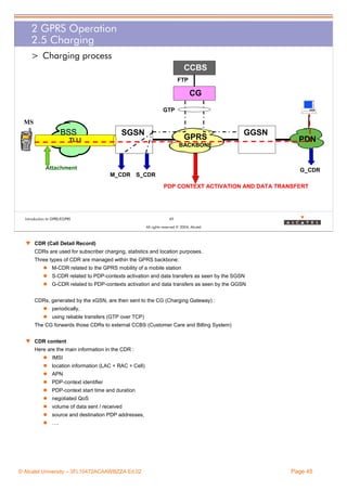 2 GPRS Operation
2.5 Charging
> Charging process
CCBS
FTP

CG
GTP

MS

BSS

SGSN

GPRS

TLLI

GGSN

BACKBONE

Attachment

PDN

G_CDR

M_CDR S_CDR

PDP CONTEXT ACTIVATION AND DATA TRANSFERT

Introduction to GPRS/EGPRS

45
All rights reserved © 2004, Alcatel

w CDR (Call Detail Record)
CDRs are used for subscriber charging, statistics and location purposes.
Three types of CDR are managed within the GPRS backbone:
M-CDR related to the GPRS mobility of a mobile station
S-CDR related to PDP-contexts activation and data transfers as seen by the SGSN
G-CDR related to PDP-contexts activation and data transfers as seen by the GGSN
CDRs, generated by the xGSN, are then sent to the CG (Charging Gateway) :
periodically,
using reliable transfers (GTP over TCP)
The CG forwards those CDRs to external CCBS (Customer Care and Billing System)
w CDR content
Here are the main information in the CDR :
IMSI
location information (LAC + RAC + Cell)
APN
PDP-context identifier
PDP-context start time and duration
negotiated QoS
volume of data sent / received
source and destination PDP addresses,
….

© Alcatel University – 3FL10472ACAAWBZZA Ed.02

Page 45

 