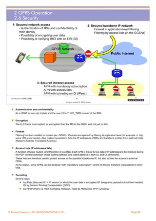 2 GPRS Operation
2.6 Security
1- Secured network access
• Authentication of MSs and confidentiality of
their identity
• Possibility of encrypting user data
• Possibility of verifying IMEI with an EIR (Gf)

2- Secured backbone IP network
Firewall = application-level filtering
Filtering by access lists (in the GGSNs)

GPRS Network
Public Internet

3- Secured intranet access
APN with mandatory subscription
APN with access lists
APN with tunneling on Gi (IPsec)
Introduction to GPRS/EGPRS

47
All rights reserved © 2004, Alcatel

w Authentication and confidentiality
As in GSM, by security triplets and the use of the TLLI/P_TMSI instead of the IMSI.
w Encryption
The LLC frame is encrypted, so encryption from the MS to the SGSN and not just on Um.
w Firewall
Filtering function installed on routers (ex: GGSN). Packets are rejected by filtering at application level (for example: in http,
some URLs are barred). Also makes it possible to hide the IP addresses of MSs and backbone entities from external hosts
(Network Address Translation function).
w Access Lists (IP addresses lists)
A function of Cisco routers (and therefore of GGSNs). Each APN is linked to two lists of IP addresses to be checked during
the PDP context activation phase (calling address and called address in both UL and DL directions).
These lists are therefore used to protect access to the operator's backbone IP, but also to filter the access to external
PDNs.
At the GGSN, some APNs can be declared "with mandatory subscription" (at the HLR) and therefore inaccessible to other
MSs.
w Tunneling
Several ways:
by IPsec (Secured IP) = IP version in which the user data is encrypted (IP datagrams payload but not their header).
Or by Generic Routing Encapsulation (GRE)
by PPTP (Point-To-Point Tunneling Protocol). Refer to ANNEX for PPP Tunneling.

© Alcatel University – 3FL10472ACAAWBZZA Ed.02

Page 47

 
