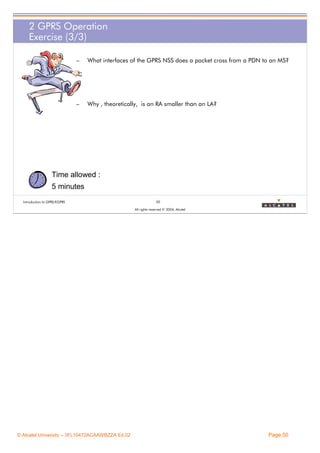 2 GPRS Operation
Exercise (3/3)
–

What interfaces of the GPRS NSS does a packet cross from a PDN to an MS?

–

Why , theoretically, is an RA smaller than an LA?

Time allowed :
5 minutes
Introduction to GPRS/EGPRS

50
All rights reserved © 2004, Alcatel

© Alcatel University – 3FL10472ACAAWBZZA Ed.02

Page 50

 