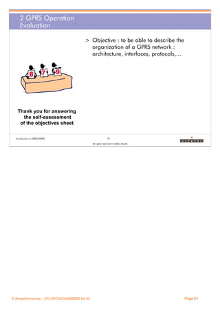 2 GPRS Operation
Evaluation
> Objective : to be able to describe the
organization of a GPRS network :
architecture, interfaces, protocols,…

Thank you for answering
the self-assessment
of the objectives sheet
Introduction to GPRS/EGPRS

51
All rights reserved © 2004, Alcatel

© Alcatel University – 3FL10472ACAAWBZZA Ed.02

Page 51

 