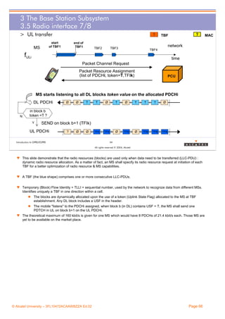 3 The Base Station Subsystem
3.5 Radio interface 7/8
> UL transfer

TBF

start
of TBF1

MS

end of
TBF1

TBF2

MAC

network

TBF3

TBF4

fULi

time
Packet Channel Request
Packet Resource Assignment
(list of PDCHi, token=T,TFIk)

PCU

MS starts listening to all DL blocks token value on the allocated PDCHi
DL PDCHi

N

Ø

Ø

T

T

Ø

T

Ø

T

T

T

Ø

TFIk

TFIk

Ø

TFIk

Ø

TFIk

TFIk

TFIk

in block b
token =T ?
Y

SEND on block b+1 (TFIk)

UL PDCHi

?

Ø

Ø

Introduction to GPRS/EGPRS

66
All rights reserved © 2004, Alcatel

w This slide demonstrate that the radio resources (blocks) are used only when data need to be transferred (LLC-PDU) :
dynamic radio resource allocation. As a matter of fact, an MS shall specify its radio resource request at initiation of each
TBF for a better optimization of radio resource & MS capabilities.
w A TBF (the blue shape) comprises one or more consecutive LLC-PDUs.
w Temporary (Block) Flow Identity = TLLI + sequential number, used by the network to recognize data from different MSs.
Identifies uniquely a TBF in one direction within a cell.
The blocks are dynamically allocated upon the use of a token (Uplink State Flag) allocated to the MS at TBF
establishment. Any DL block includes a USF in the header.
The mobile "listens" to the PDCHi assigned, when block b (in DL) contains USF = T, the MS shall send one
PDTCH in UL on block b+1 on the UL PDCHi.
w The theoretical maximum of 160 kbit/s is given for one MS which would have 8 PDCHs of 21.4 kbit/s each. Those MS are
yet to be available on the market place.

© Alcatel University – 3FL10472ACAAWBZZA Ed.02

Page 66

 