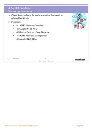 4 Alcatel Solution
Session presentation
> Objectives: to be able to characterize the solution
offered by Alcatel
> Program:
• 4.1 GPRS Network Overview
• 4.2 Alcatel 9135 MFS
• 4.3 Packet Switched Core Network
• 4.4 GPRS Network Management
• 4.5 Alcatel QoS Offer

Introduction to GPRS/EGPRS

72
All rights reserved © 2004, Alcatel

© Alcatel University – 3FL10472ACAAWBZZA Ed.02

Page 72

 