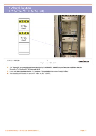 4 Alcatel Solution
4.2 Alcatel 9130 MFS (1/3)

ATCA
shelf

ATCA
shelf

Introduction to GPRS/EGPRS

77
All rights reserved © 2004, Alcatel

w This platform is a high availability distributed platform composed of blades compliant with the Advanced Telecom
Computing Architecture (ATCA) open standard
w ATCA has been developed by the PCI Industrial Computers Manufacturers Group (PICMG).
w The related specifications are described in the PICMG 3.0 R1.0.

© Alcatel University – 3FL10472ACAAWBZZA Ed.02

Page 77

 