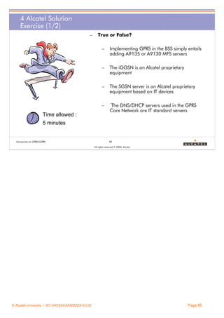 4 Alcatel Solution
Exercise (1/2)
–

True or False?
–

–

The iGGSN is an Alcatel proprietary
equipment

–

The SGSN server is an Alcatel proprietary
equipment based on IT devices

–

Time allowed :

Implementing GPRS in the BSS simply entails
adding A9135 or A9130 MFS servers

The DNS/DHCP servers used in the GPRS
Core Network are IT standard servers

5 minutes

Introduction to GPRS/EGPRS

85
All rights reserved © 2004, Alcatel

© Alcatel University – 3FL10472ACAAWBZZA Ed.02

Page 85

 