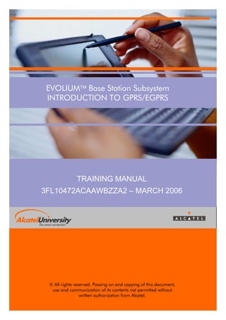 EVOLIUM Base Station Subsystem
INTRODUCTION TO GPRS/EGPRS

TRAINING MANUAL
3FL10472ACAAWBZZA2 – MARCH 2006

© All rights reserved. Passing on and copying of this document,
use and communication of its contents not permitted without
written authorization from Alcatel.
© Alcatel University – 3FL10472ACAAWBZZA Ed.02

Page 1

 