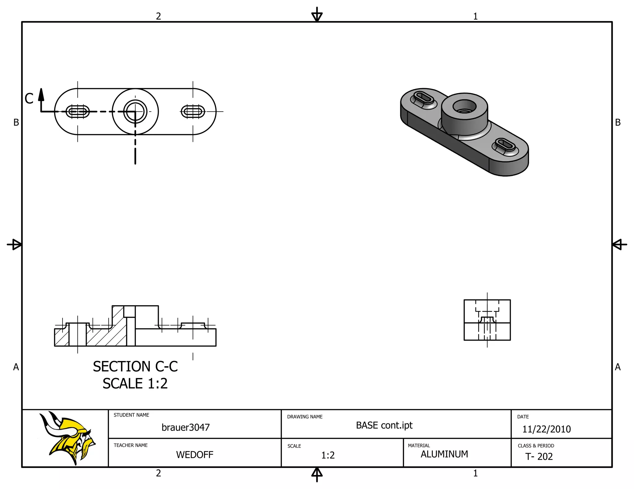 2                                                            1




    C
B                                                                                                          B




A       SECTION C-C                                                                                        A
         SCALE 1:2
          STUDENT NAME                    DRAWING NAME                                    DATE

                             brauer3047                    BASE cont.ipt                   11/22/2010
          TEACHER NAME                    SCALE                       MATERIAL            CLASS & PERIOD

                                WEDOFF               1:2                   ALUMINUM         T- 202
                         2                                                            1
 