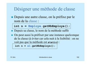 Désigner une méthode de classe
     Depuis une autre classe, on la préfixe par le
     nom de la classe :
    int n = Employe.getNbEmploye();
     Depuis sa classe, le nom de la méthode suffit
     On peut aussi la préfixer par une instance quelconque
     de la classe (à éviter car cela nuit à la lisibilité : on ne
     voit pas que la méthode est static) :
      int n = e1.getNbEmploye();



R. Grin                     Introduction à Java               102
 