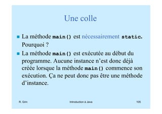 Une colle

  La méthode main() est nécessairement static.
  Pourquoi ?
  La méthode main() est exécutée au début du
  programme. Aucune instance n’est donc déjà
  créée lorsque la méthode main() commence son
  exécution. Ça ne peut donc pas être une méthode
  d’instance.

R. Grin             Introduction à Java       105
 