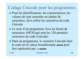 Codage Unicode pour les programmes
   Pour les identificateurs, les commentaires, les
   valeurs de type caractère ou chaîne de
   caractères, Java utilise les caractères du code
   Unicode
   Le reste d’un programme Java est formé de
   caractères ASCII (qui sont les 128 premiers
   caractères du code Unicode)
   Dans un programme, le caractère Unicode dont
   le code est la valeur hexadécimale xxxx peut
   être représenté par uxxxx
R. Grin              Introduction à Java        109
 