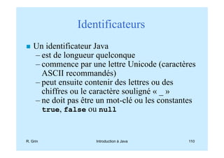 Identificateurs
    Un identificateur Java
    – est de longueur quelconque
    – commence par une lettre Unicode (caractères
      ASCII recommandés)
    – peut ensuite contenir des lettres ou des
      chiffres ou le caractère souligné « _ »
    – ne doit pas être un mot-clé ou les constantes
      true, false ou null



R. Grin               Introduction à Java       110
 