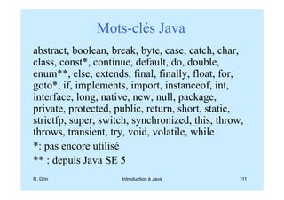 Mots-clés Java
abstract, boolean, break, byte, case, catch, char,
class, const*, continue, default, do, double,
enum**, else, extends, final, finally, float, for,
goto*, if, implements, import, instanceof, int,
interface, long, native, new, null, package,
private, protected, public, return, short, static,
strictfp, super, switch, synchronized, this, throw,
throws, transient, try, void, volatile, while
*: pas encore utilisé
** : depuis Java SE 5
R. Grin              Introduction à Java          111
 