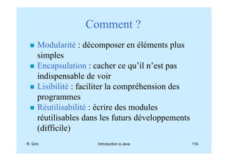 Comment ?
      Modularité : décomposer en éléments plus
      simples
      Encapsulation : cacher ce qu’il n’est pas
      indispensable de voir
      Lisibilité : faciliter la compréhension des
      programmes
      Réutilisabilité : écrire des modules
      réutilisables dans les futurs développements
      (difficile)
R. Grin                Introduction à Java           116
 