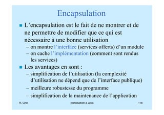 Encapsulation
    L’encapsulation est le fait de ne montrer et de
    ne permettre de modifier que ce qui est
    nécessaire à une bonne utilisation
     – on montre l’interface (services offerts) d’un module
     – on cache l’implémentation (comment sont rendus
       les services)
    Les avantages en sont :
     – simplification de l’utilisation (la complexité
       d’utilisation ne dépend que de l’interface publique)
     – meilleure robustesse du programme
     – simplification de la maintenance de l’application
R. Grin                  Introduction à Java             118
 