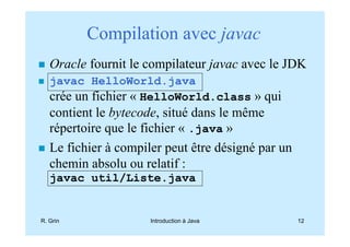 Compilation avec javac
   Oracle fournit le compilateur javac avec le JDK
   javac HelloWorld.java
   crée un fichier « HelloWorld.class » qui
   contient le bytecode, situé dans le même
   répertoire que le fichier « .java »
   Le fichier à compiler peut être désigné par un
   chemin absolu ou relatif :
   javac util/Liste.java


R. Grin               Introduction à Java           12
 