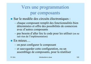 Vers une programmation
                  par composants
    Sur le modèle des circuits électroniques :
     – chaque composant remplit des fonctionnalités bien
       déterminées et offre des possibilités de connexion
       avec d’autres composants
     – pas besoin d’aller lire le code pour les utiliser (on ne
          sait rien de l’implémentation)
    En mieux…
     – on peut configurer le composant
     – et sauvegarder cette configuration, ou un
       assemblage de composants, pour la réutiliser
R. Grin                        Introduction à Java          120
 